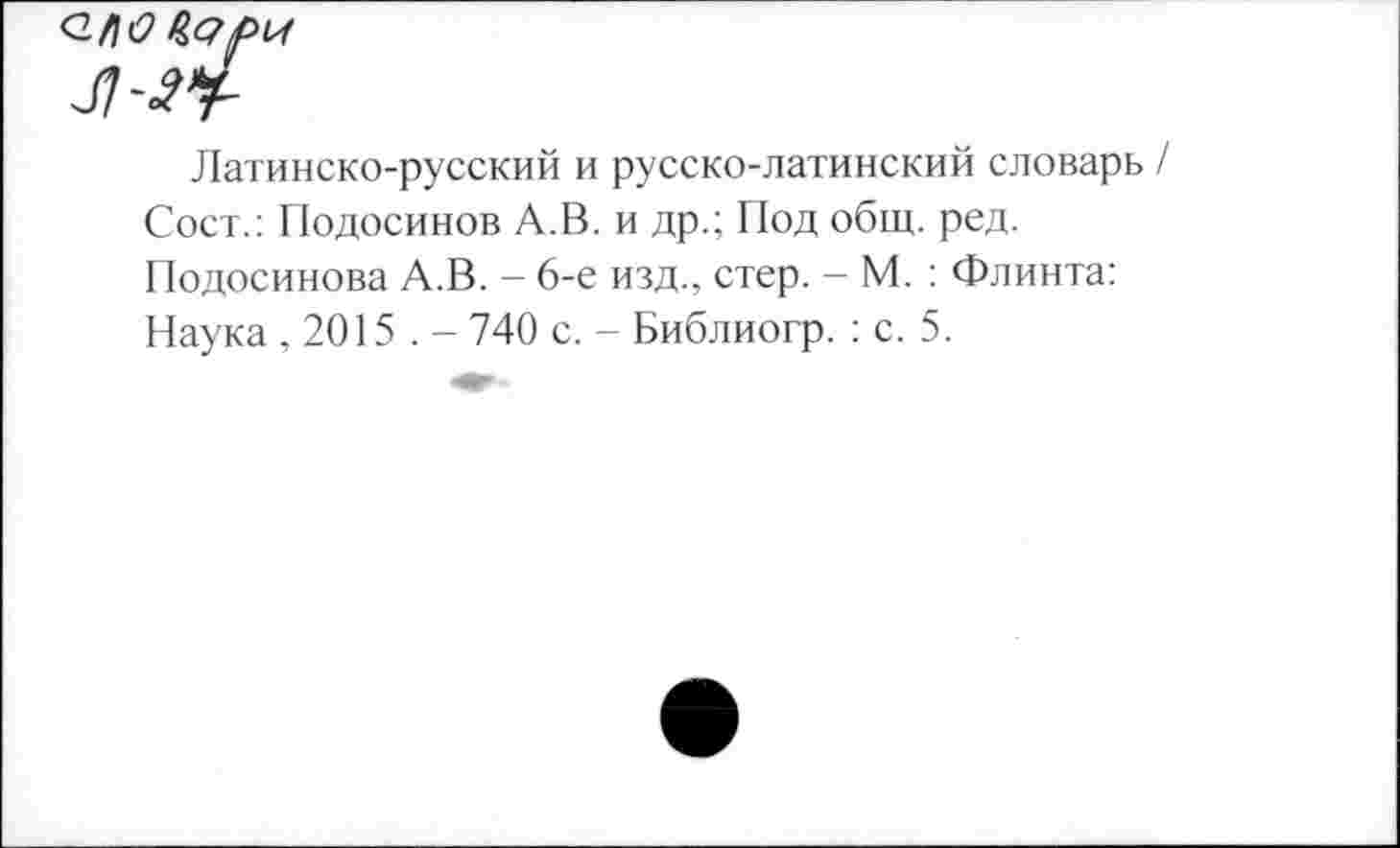 ﻿Латинско-русский и русско-латинский словарь / Сост.: Подосинов А.В. и др.; Под общ. ред. Подосинова А.В. - 6-е изд., стер. - М. : Флинта: Наука ,2015 . - 740 с. - Библиогр. : с. 5.